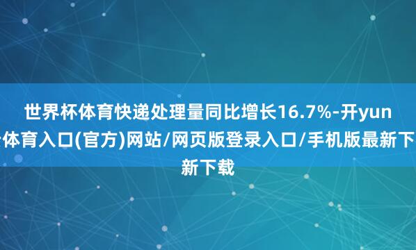 世界杯体育快递处理量同比增长16.7%-开yun云体育入口(官方)网站/网页版登录入口/手机版最新下载