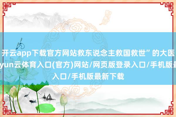 开云app下载官方网站救东说念主救国救世”的大医情愫-开yun云体育入口(官方)网站/网页版登录入口/手机版最新下载
