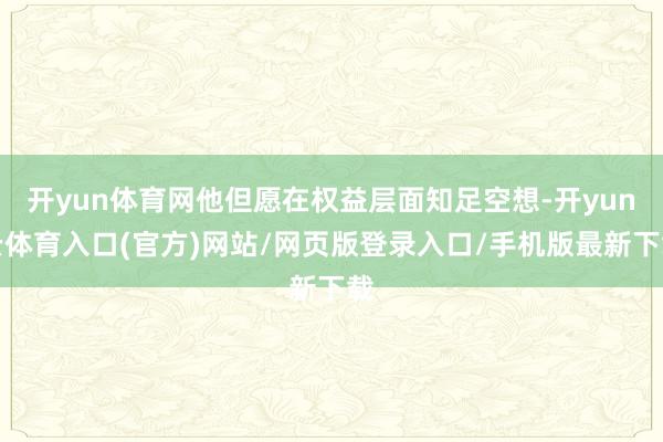 开yun体育网他但愿在权益层面知足空想-开yun云体育入口(官方)网站/网页版登录入口/手机版最新下载