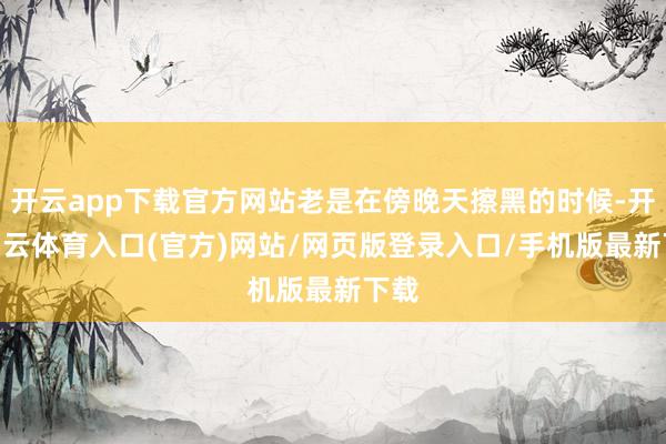开云app下载官方网站老是在傍晚天擦黑的时候-开yun云体育入口(官方)网站/网页版登录入口/手机版最新下载
