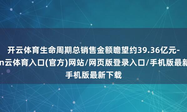 开云体育生命周期总销售金额瞻望约39.36亿元-开yun云体育入口(官方)网站/网页版登录入口/手机版最新下载