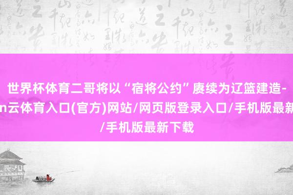 世界杯体育二哥将以“宿将公约”赓续为辽篮建造-开yun云体育入口(官方)网站/网页版登录入口/手机版最新下载