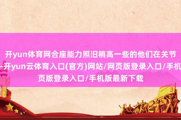 开yun体育网合座能力照旧稍高一些的他们在关节分上更坚决-开yun云体育入口(官方)网站/网页版登录入口/手机版最新下载