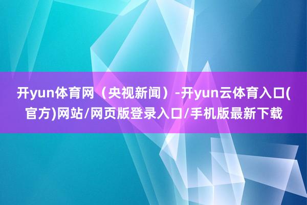 开yun体育网（央视新闻）-开yun云体育入口(官方)网站/网页版登录入口/手机版最新下载