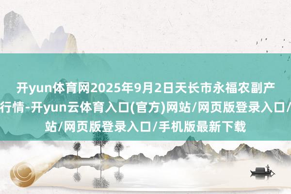 开yun体育网2025年9月2日天长市永福农副产物批发阛阓价钱行情-开yun云体育入口(官方)网站/网页版登录入口/手机版最新下载