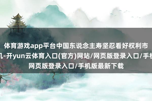 体育游戏app平台中国东说念主寿坚忍看好权利市集的投资契机-开yun云体育入口(官方)网站/网页版登录入口/手机版最新下载