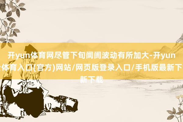 开yun体育网尽管下旬阛阓波动有所加大-开yun云体育入口(官方)网站/网页版登录入口/手机版最新下载