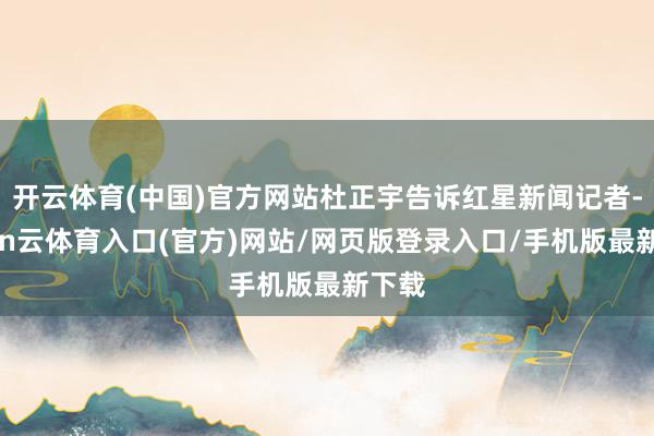 开云体育(中国)官方网站杜正宇告诉红星新闻记者-开yun云体育入口(官方)网站/网页版登录入口/手机版最新下载