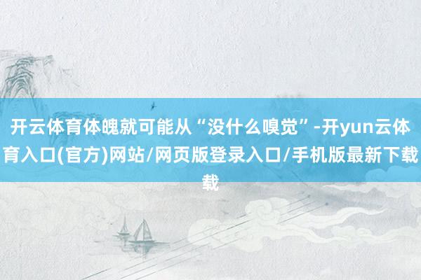 开云体育体魄就可能从“没什么嗅觉”-开yun云体育入口(官方)网站/网页版登录入口/手机版最新下载
