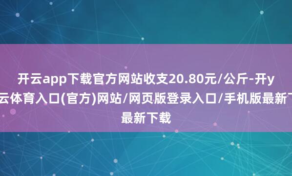 开云app下载官方网站收支20.80元/公斤-开yun云体育入口(官方)网站/网页版登录入口/手机版最新下载