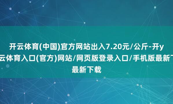 开云体育(中国)官方网站出入7.20元/公斤-开yun云体育入口(官方)网站/网页版登录入口/手机版最新下载