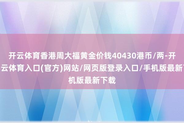 开云体育香港周大福黄金价钱40430港币/两-开yun云体育入口(官方)网站/网页版登录入口/手机版最新下载