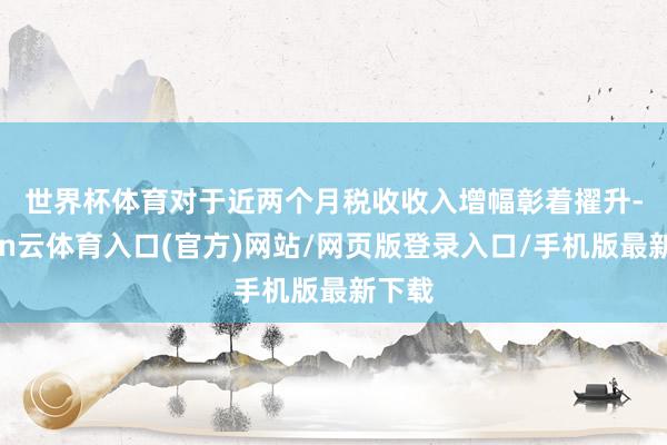 世界杯体育　　对于近两个月税收收入增幅彰着擢升-开yun云体育入口(官方)网站/网页版登录入口/手机版最新下载