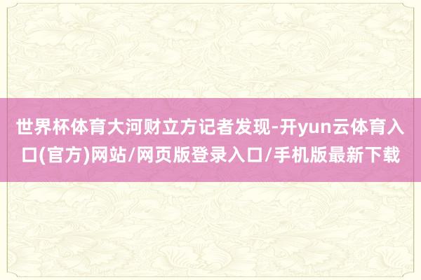 世界杯体育　　大河财立方记者发现-开yun云体育入口(官方)网站/网页版登录入口/手机版最新下载