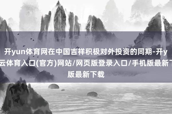 开yun体育网在中国吉祥积极对外投资的同期-开yun云体育入口(官方)网站/网页版登录入口/手机版最新下载