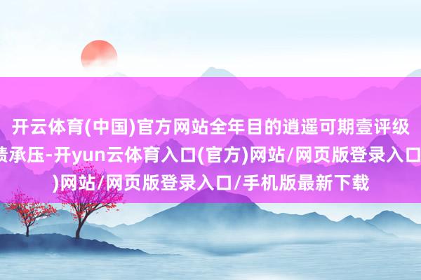 开云体育(中国)官方网站全年目的逍遥可期壹评级：茅台二季度功绩承压-开yun云体育入口(官方)网站/网页版登录入口/手机版最新下载