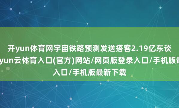 开yun体育网宇宙铁路预测发送搭客2.19亿东谈主次-开yun云体育入口(官方)网站/网页版登录入口/手机版最新下载