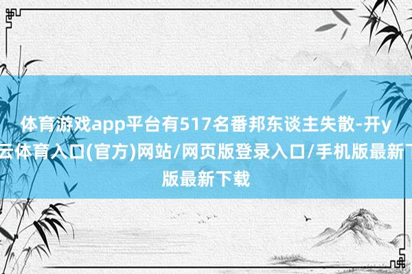 体育游戏app平台有517名番邦东谈主失散-开yun云体育入口(官方)网站/网页版登录入口/手机版最新下载