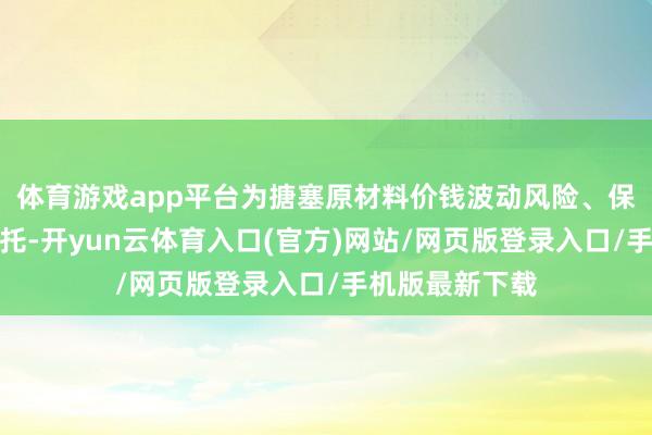 体育游戏app平台为搪塞原材料价钱波动风险、保险订单褂讪寄托-开yun云体育入口(官方)网站/网页版登录入口/手机版最新下载