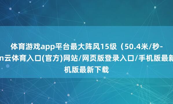 体育游戏app平台最大阵风15级（50.4米/秒-开yun云体育入口(官方)网站/网页版登录入口/手机版最新下载
