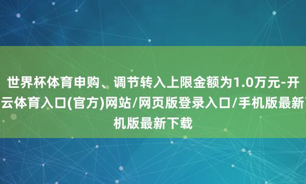 世界杯体育申购、调节转入上限金额为1.0万元-开yun云体育入口(官方)网站/网页版登录入口/手机版最新下载