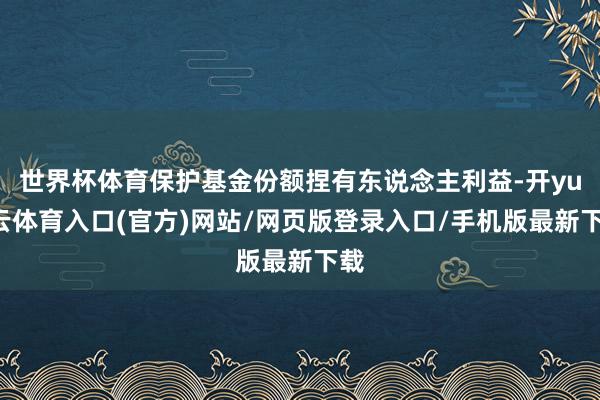世界杯体育保护基金份额捏有东说念主利益-开yun云体育入口(官方)网站/网页版登录入口/手机版最新下载