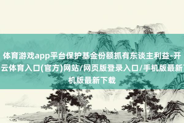 体育游戏app平台保护基金份额抓有东谈主利益-开yun云体育入口(官方)网站/网页版登录入口/手机版最新下载