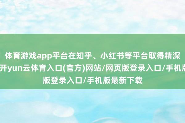 体育游戏app平台在知乎、小红书等平台取得精深正面评价-开yun云体育入口(官方)网站/网页版登录入口/手机版最新下载