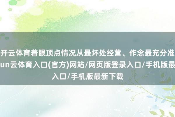 开云体育着眼顶点情况从最坏处经营、作念最充分准备-开yun云体育入口(官方)网站/网页版登录入口/手机版最新下载