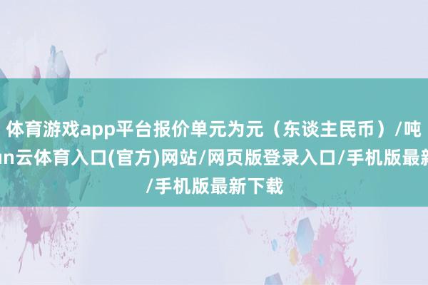 体育游戏app平台报价单元为元(东谈主民币)/吨-开yun云体育入口(官方)网站/网页版登录入口/手机版最新下载