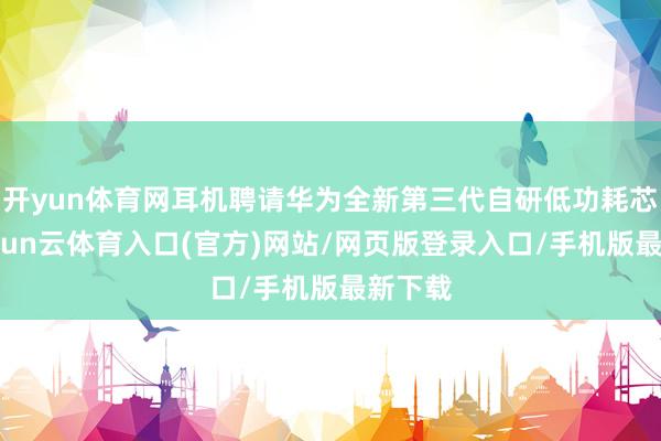 开yun体育网耳机聘请华为全新第三代自研低功耗芯片-开yun云体育入口(官方)网站/网页版登录入口/手机版最新下载