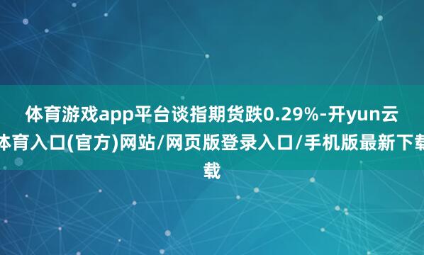 体育游戏app平台谈指期货跌0.29%-开yun云体育入口(官方)网站/网页版登录入口/手机版最新下载