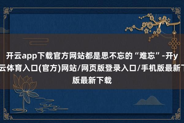 开云app下载官方网站都是思不忘的“难忘”-开yun云体育入口(官方)网站/网页版登录入口/手机版最新下载