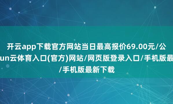开云app下载官方网站当日最高报价69.00元/公斤-开yun云体育入口(官方)网站/网页版登录入口/手机版最新下载