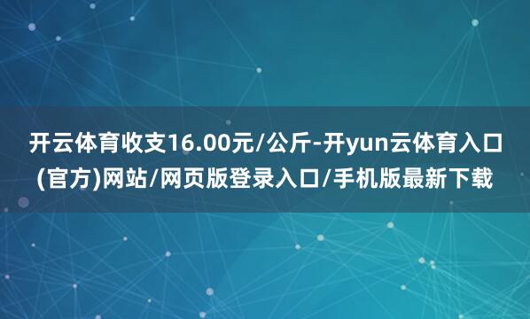 开云体育收支16.00元/公斤-开yun云体育入口(官方)网站/网页版登录入口/手机版最新下载