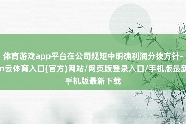 体育游戏app平台在公司规矩中明确利润分拨方针-开yun云体育入口(官方)网站/网页版登录入口/手机版最新下载