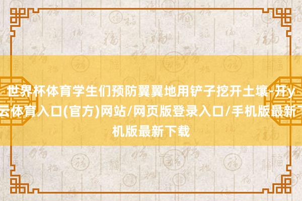世界杯体育学生们预防翼翼地用铲子挖开土壤-开yun云体育入口(官方)网站/网页版登录入口/手机版最新下载