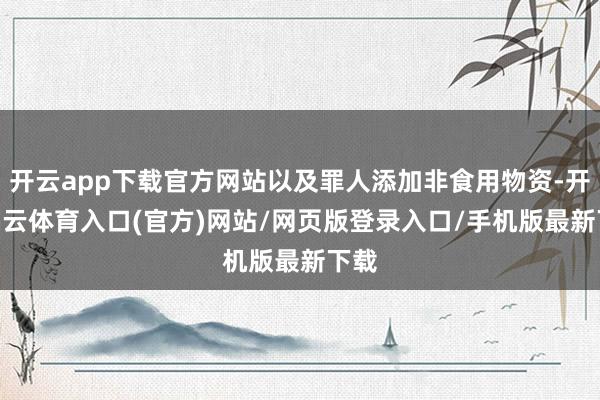 开云app下载官方网站以及罪人添加非食用物资-开yun云体育入口(官方)网站/网页版登录入口/手机版最新下载