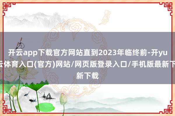 开云app下载官方网站直到2023年临终前-开yun云体育入口(官方)网站/网页版登录入口/手机版最新下载