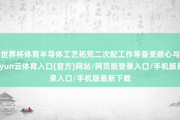 世界杯体育半导体工艺拓荒二次配工作等备受顺心与招供-开yun云体育入口(官方)网站/网页版登录入口/手机版最新下载