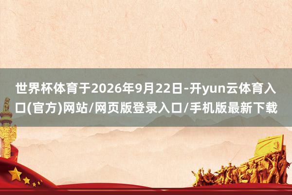 世界杯体育于2026年9月22日-开yun云体育入口(官方)网站/网页版登录入口/手机版最新下载
