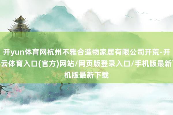 开yun体育网杭州不雅合造物家居有限公司开荒-开yun云体育入口(官方)网站/网页版登录入口/手机版最新下载