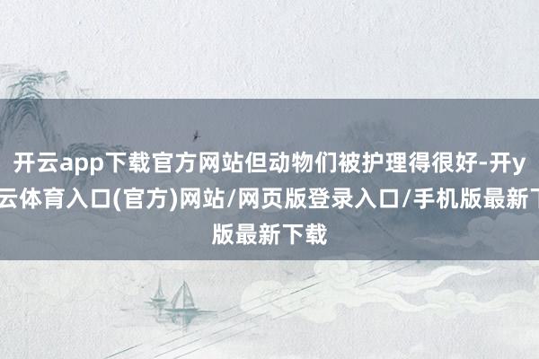 开云app下载官方网站但动物们被护理得很好-开yun云体育入口(官方)网站/网页版登录入口/手机版最新下载