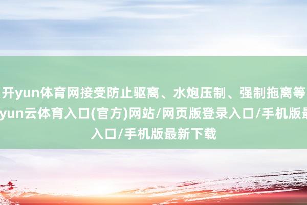 开yun体育网接受防止驱离、水炮压制、强制拖离等设施-开yun云体育入口(官方)网站/网页版登录入口/手机版最新下载
