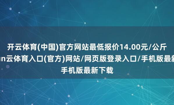 开云体育(中国)官方网站最低报价14.00元/公斤-开yun云体育入口(官方)网站/网页版登录入口/手机版最新下载