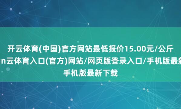 开云体育(中国)官方网站最低报价15.00元/公斤-开yun云体育入口(官方)网站/网页版登录入口/手机版最新下载
