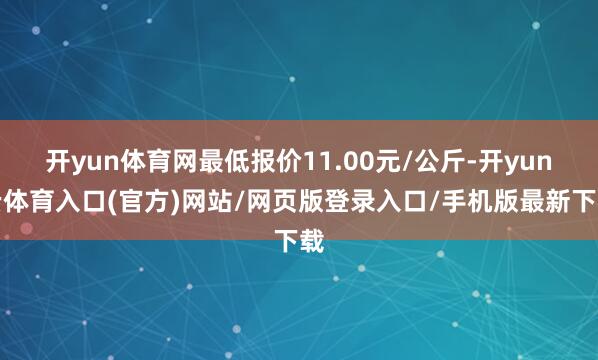 开yun体育网最低报价11.00元/公斤-开yun云体育入口(官方)网站/网页版登录入口/手机版最新下载