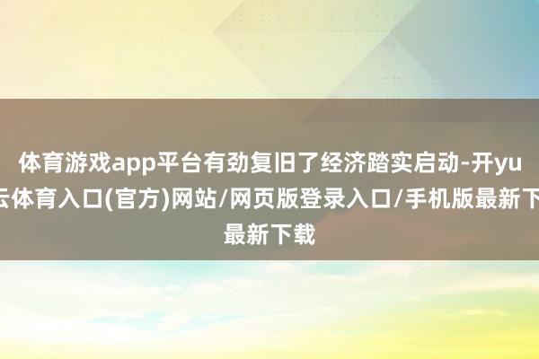 体育游戏app平台有劲复旧了经济踏实启动-开yun云体育入口(官方)网站/网页版登录入口/手机版最新下载