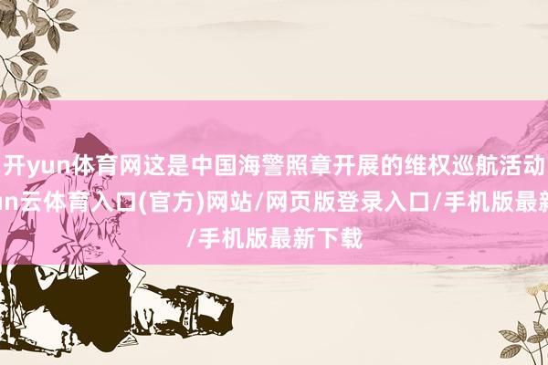 开yun体育网这是中国海警照章开展的维权巡航活动-开yun云体育入口(官方)网站/网页版登录入口/手机版最新下载