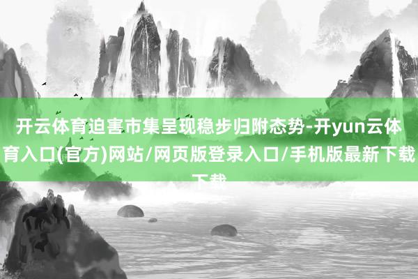 开云体育迫害市集呈现稳步归附态势-开yun云体育入口(官方)网站/网页版登录入口/手机版最新下载